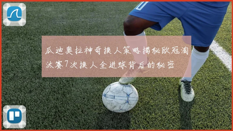 瓜迪奥拉神奇换人策略揭秘欧冠淘汰赛7次换人全进球背后的秘密
