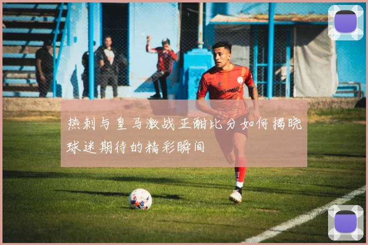 热刺与皇马激战正酣比分如何揭晓球迷期待的精彩瞬间