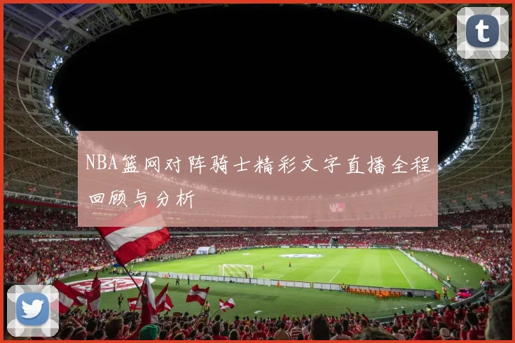 NBA篮网对阵骑士精彩文字直播全程回顾与分析