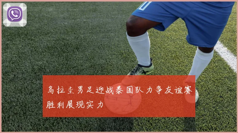 乌拉圭男足迎战泰国队力争友谊赛胜利展现实力