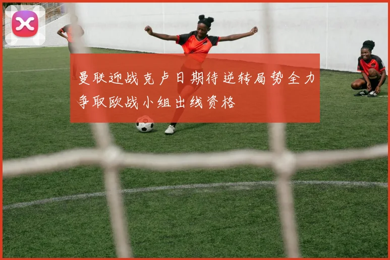 曼联迎战克卢日期待逆转局势全力争取欧战小组出线资格