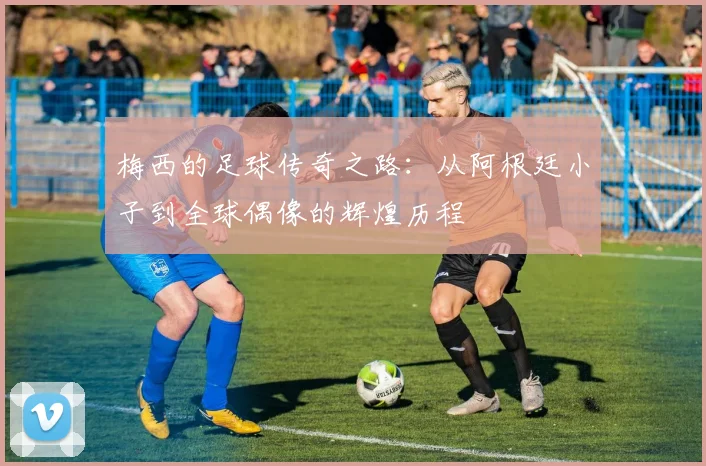 梅西的足球传奇之路：从阿根廷小子到全球偶像的辉煌历程