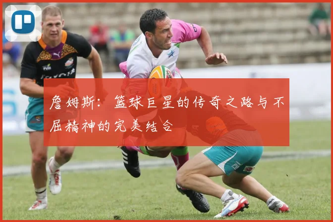 詹姆斯：篮球巨星的传奇之路与不屈精神的完美结合
