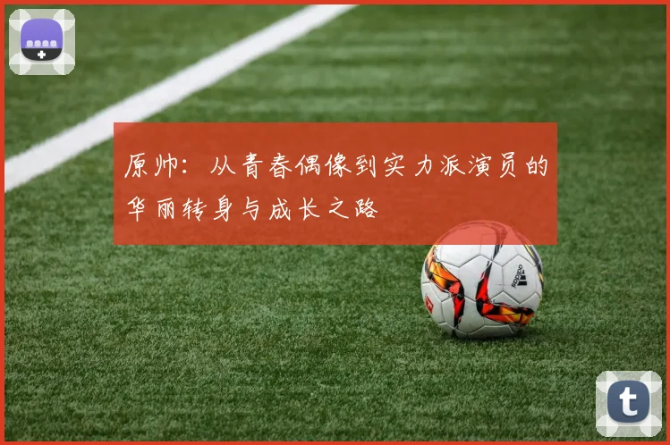 原帅：从青春偶像到实力派演员的华丽转身与成长之路