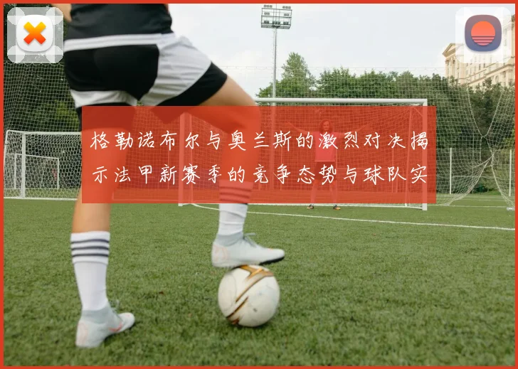 格勒诺布尔与奥兰斯的激烈对决揭示法甲新赛季的竞争态势与球队实力分析