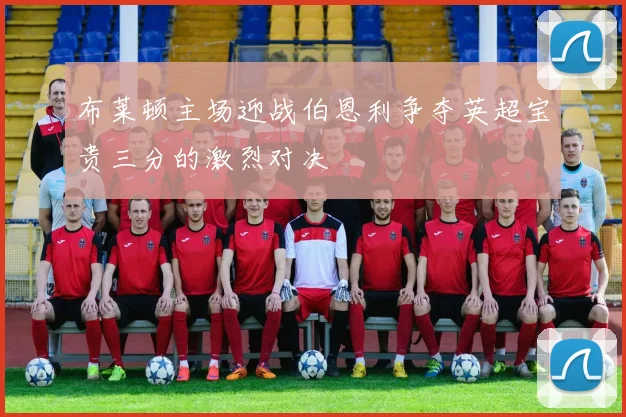 布莱顿主场迎战伯恩利争夺英超宝贵三分的激烈对决