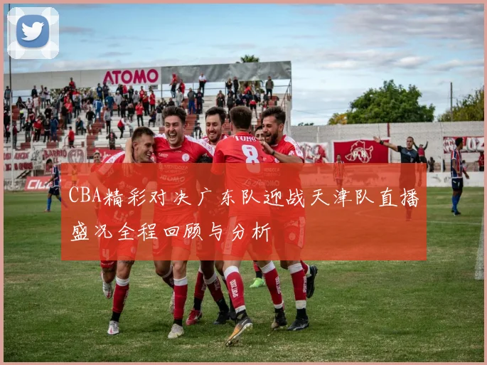 CBA精彩对决广东队迎战天津队直播盛况全程回顾与分析