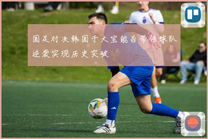 国足对决韩国于大宝能否带领球队逆袭实现历史突破