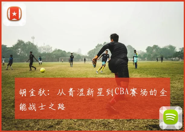 胡金秋：从青涩新星到CBA赛场的全能战士之路