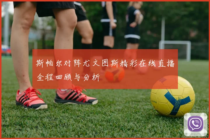 斯帕尔对阵尤文图斯精彩在线直播全程回顾与分析