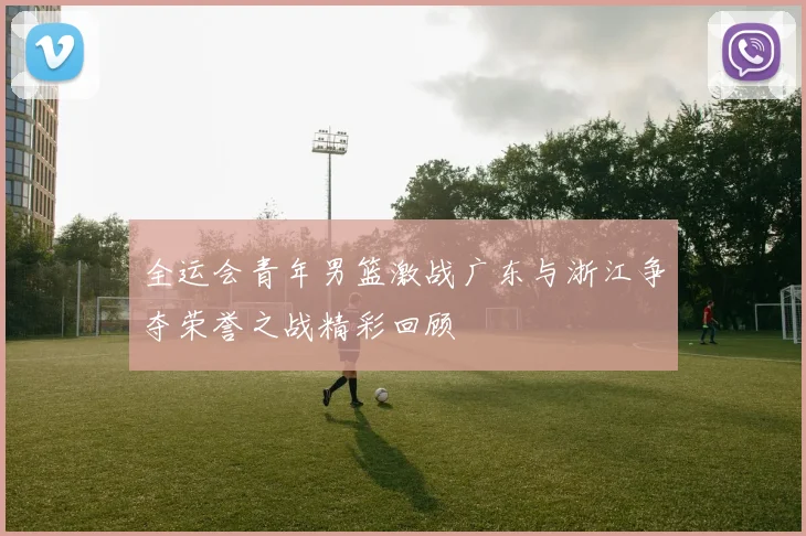 全运会青年男篮激战广东与浙江争夺荣誉之战精彩回顾