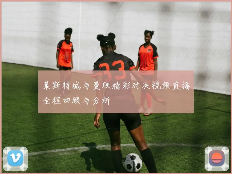 莱斯特城与曼联精彩对决视频直播全程回顾与分析