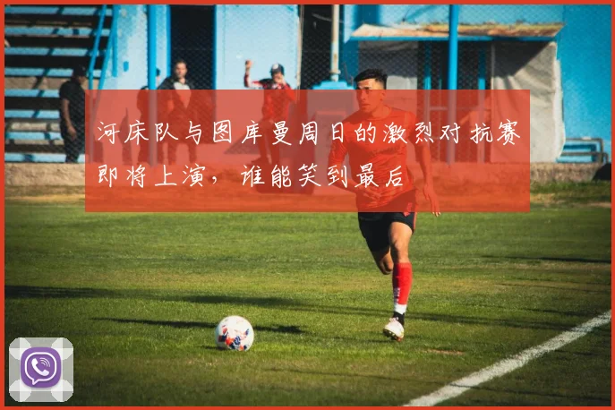 河床队与图库曼周日的激烈对抗赛即将上演，谁能笑到最后