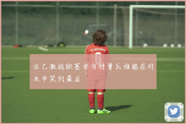 法乙激战欧塞尔与特鲁瓦谁能在对决中笑到最后