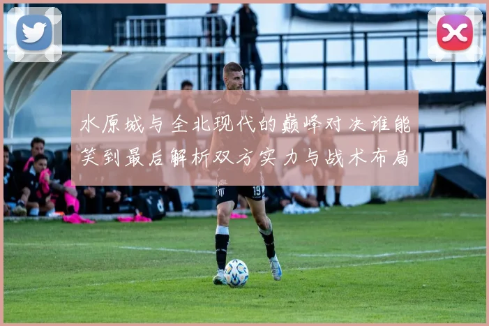 水原城与全北现代的巅峰对决谁能笑到最后解析双方实力与战术布局