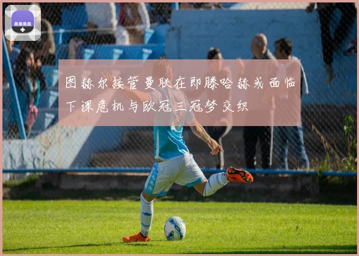 图赫尔接管曼联在即滕哈赫或面临下课危机与欧冠三冠梦交织