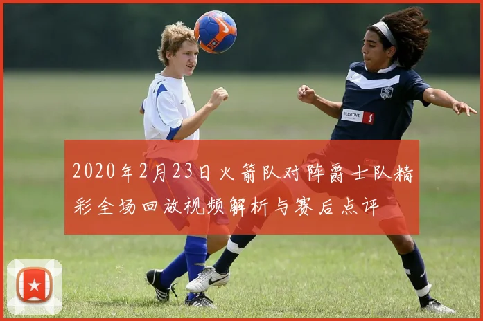 2020年2月23日火箭队对阵爵士队精彩全场回放视频解析与赛后点评