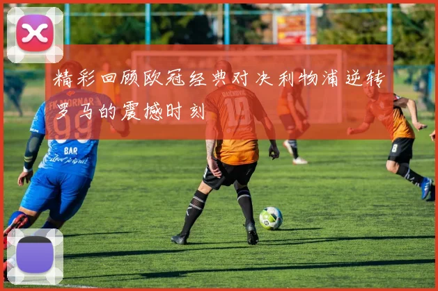 精彩回顾欧冠经典对决利物浦逆转罗马的震撼时刻