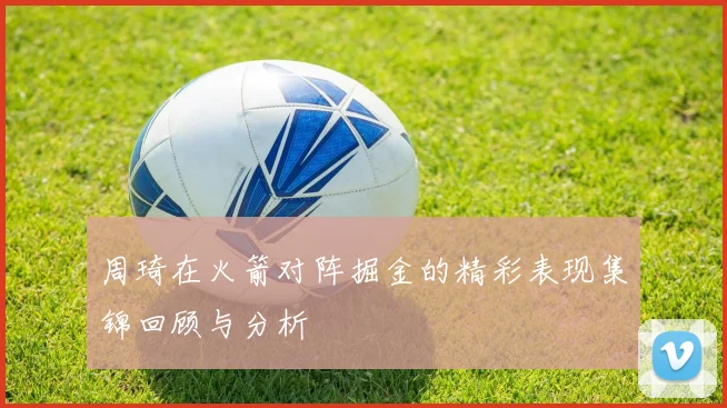 周琦在火箭对阵掘金的精彩表现集锦回顾与分析