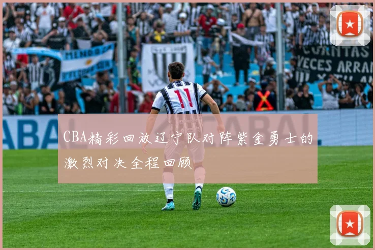 CBA精彩回放辽宁队对阵紫金勇士的激烈对决全程回顾